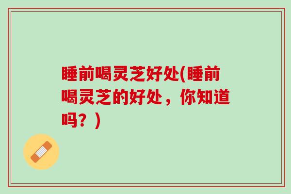 睡前喝灵芝好处(睡前喝灵芝的好处，你知道吗？)
