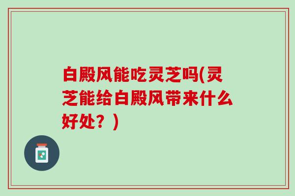白殿风能吃灵芝吗(灵芝能给白殿风带来什么好处？)