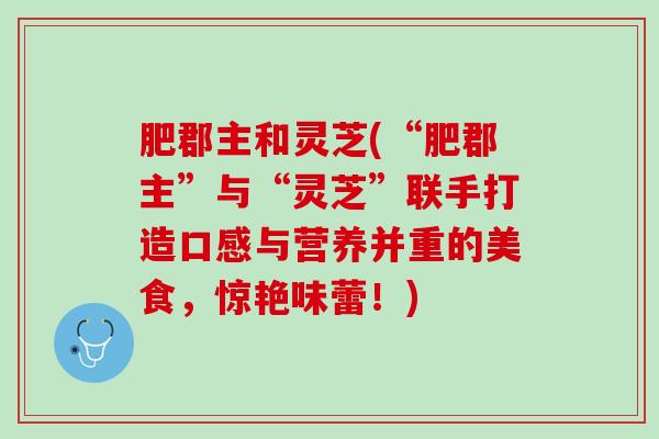 肥郡主和灵芝(“肥郡主”与“灵芝”联手打造口感与营养并重的美食，惊艳味蕾！)