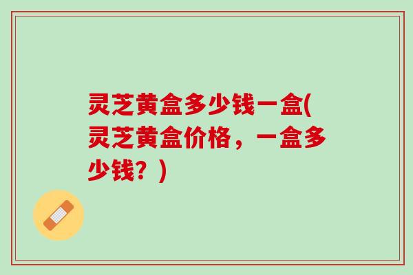 灵芝黄盒多少钱一盒(灵芝黄盒价格，一盒多少钱？)