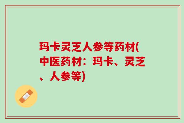 玛卡灵芝人参等药材(中医药材：玛卡、灵芝、人参等)