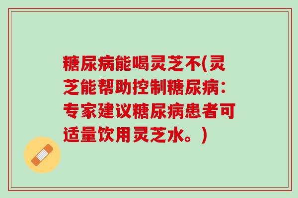 糖尿病能喝灵芝不(灵芝能帮助控制糖尿病：专家建议糖尿病患者可适量饮用灵芝水。)