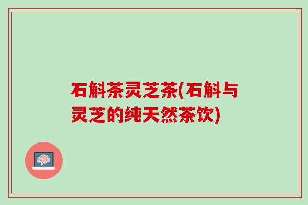 石斛茶灵芝茶(石斛与灵芝的纯天然茶饮) 石斛茶灵芝茶(石斛与灵芝的纯天然茶饮)