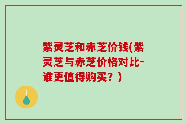 紫灵芝和赤芝价钱(紫灵芝与赤芝价格对比-谁更值得购买？)