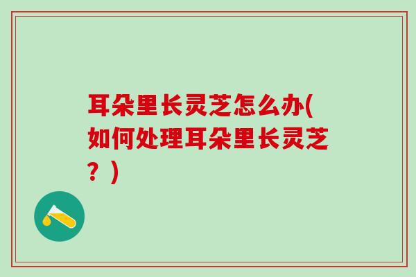 耳朵里长灵芝怎么办(如何处理耳朵里长灵芝？)