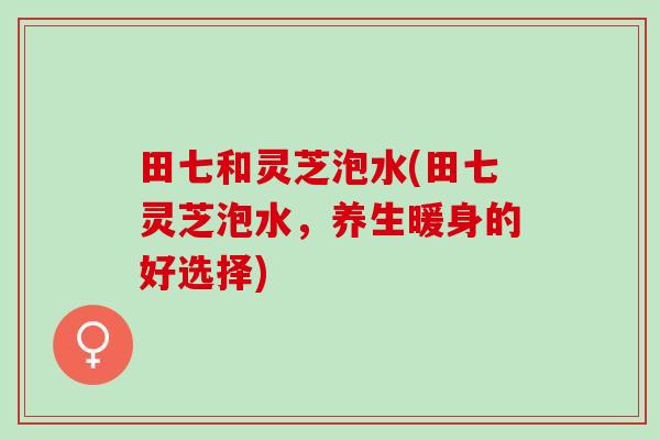 田七和灵芝泡水(田七灵芝泡水，养生暖身的好选择)