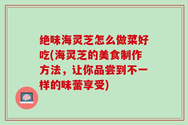 绝味海灵芝怎么做菜好吃(海灵芝的美食制作方法，让你品尝到不一样的味蕾享受)