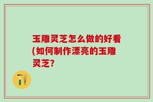 玉雕灵芝怎么做的好看(如何制作漂亮的玉雕灵芝? 玉雕灵芝怎么做的好看(如何制作漂亮的玉雕灵芝?