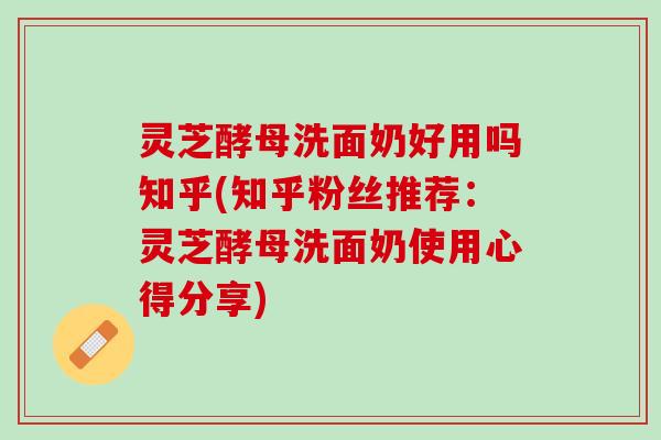 灵芝酵母洗面奶好用吗知乎(知乎粉丝推荐：灵芝酵母洗面奶使用心得分享)