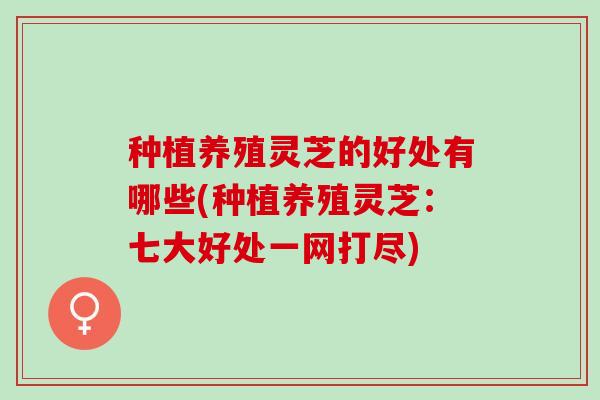 种植养殖灵芝的好处有哪些(种植养殖灵芝：七大好处一网打尽)