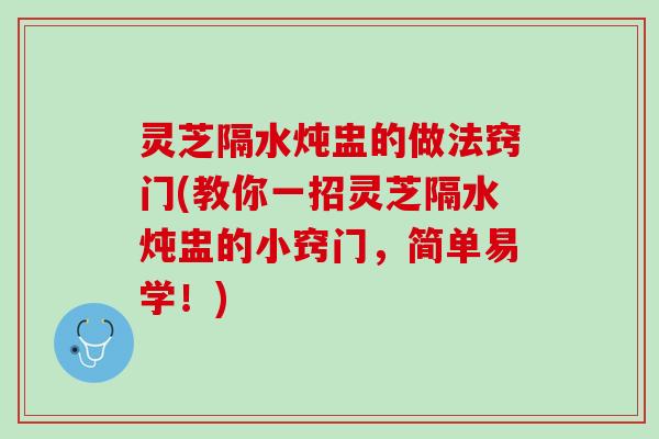 灵芝隔水炖盅的做法窍门(教你一招灵芝隔水炖盅的小窍门，简单易学！)
