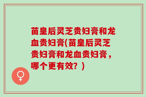 苗皇后灵芝贵妇膏和龙血贵妇膏(苗皇后灵芝贵妇膏和龙血贵妇膏，哪个更有效？)
