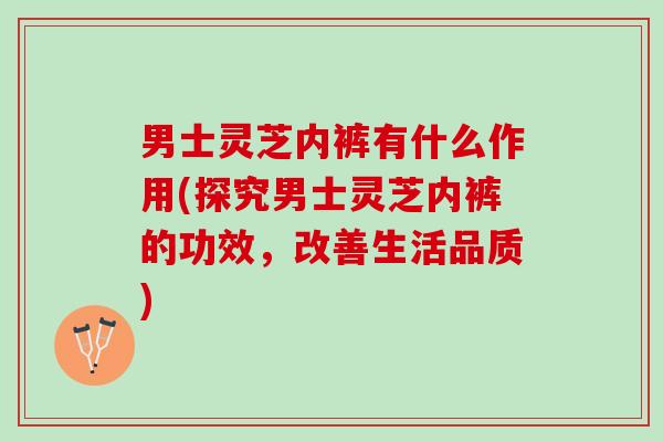 男士灵芝内裤有什么作用(探究男士灵芝内裤的功效,改善生活品质) 男士灵芝内裤有什么作用(探究男士灵芝内裤的功效,改善生活品质)