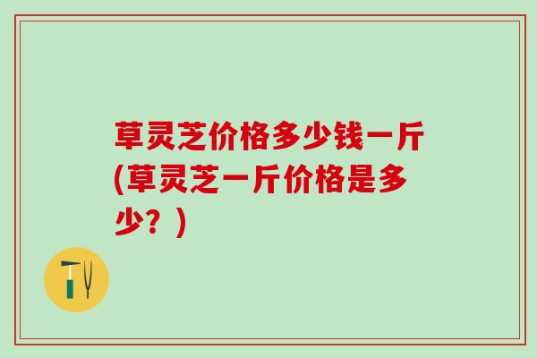 草灵芝价格多少钱一斤(草灵芝一斤价格是多少？)
