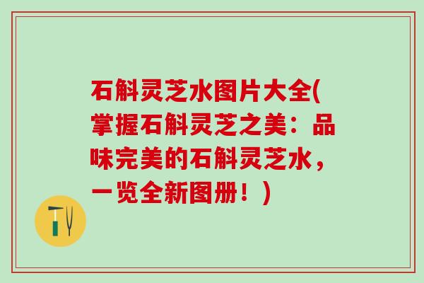石斛灵芝水图片大全(掌握石斛灵芝之美：品味完美的石斛灵芝水，一览全新图册！)