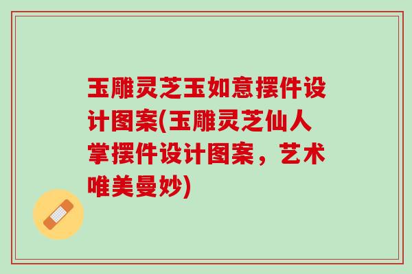玉雕灵芝玉如意摆件设计图案(玉雕灵芝仙人掌摆件设计图案，艺术唯美曼妙)