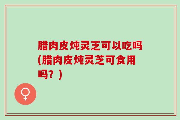 腊肉皮炖灵芝可以吃吗(腊肉皮炖灵芝可食用吗？)