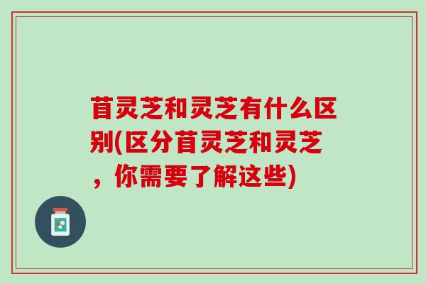 苜灵芝和灵芝有什么区别(区分苜灵芝和灵芝，你需要了解这些)