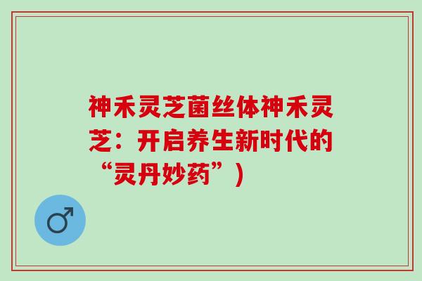 神禾灵芝菌丝体神禾灵芝：开启养生新时代的“灵丹妙药”)