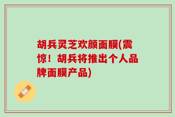 胡兵灵芝欢颜面膜(震惊！胡兵将推出个人品牌面膜产品)