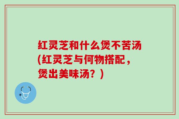 红灵芝和什么煲不苦汤(红灵芝与何物搭配，煲出美味汤？)