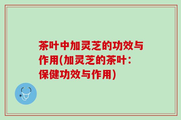茶叶中加灵芝的功效与作用(加灵芝的茶叶：保健功效与作用)