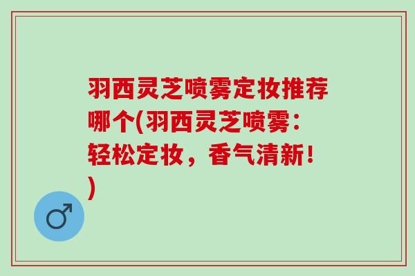 羽西灵芝喷雾定妆推荐哪个(羽西灵芝喷雾：轻松定妆，香气清新！)