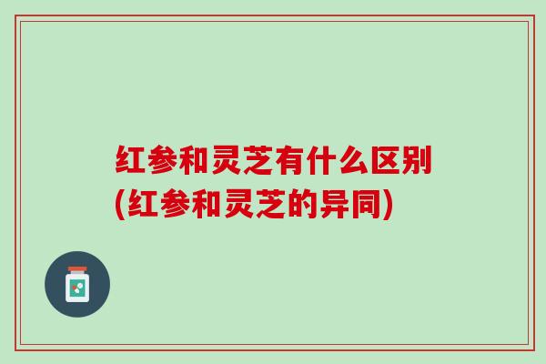 红参和灵芝有什么区别(红参和灵芝的异同)