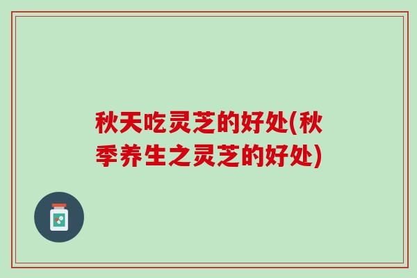 秋天吃灵芝的好处(秋季养生之灵芝的好处)