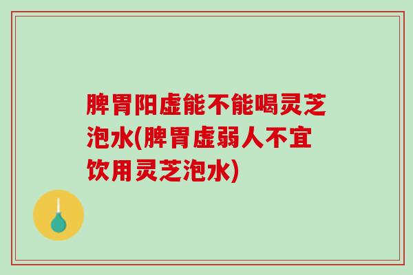 脾胃阳虚能不能喝灵芝泡水(脾胃虚弱人不宜饮用灵芝泡水)