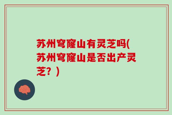 苏州穹窿山有灵芝吗(苏州穹窿山是否出产灵芝？)