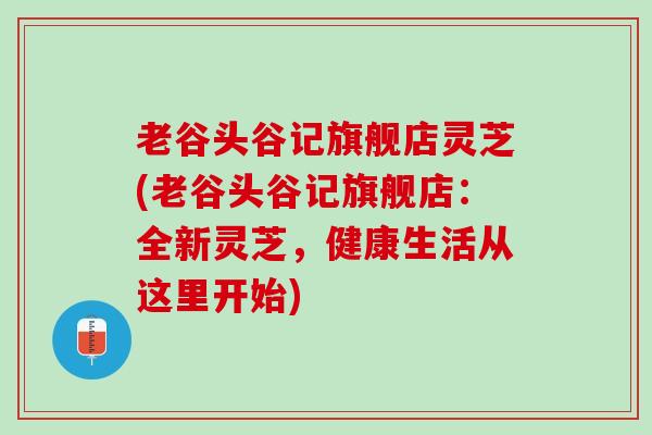 老谷头谷记旗舰店灵芝(老谷头谷记旗舰店：全新灵芝，健康生活从这里开始)
