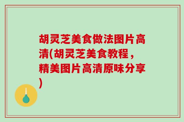 胡灵芝美食做法图片高清(胡灵芝美食教程，精美图片高清原味分享)