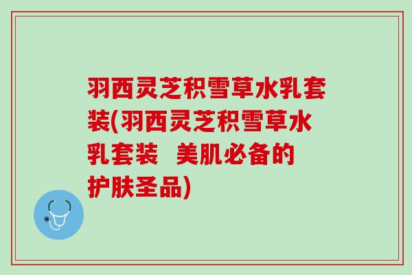 羽西灵芝积雪草水乳套装(羽西灵芝积雪草水乳套装  美肌必备的护肤圣品)