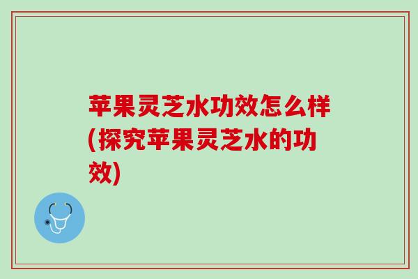 苹果灵芝水功效怎么样(探究苹果灵芝水的功效)