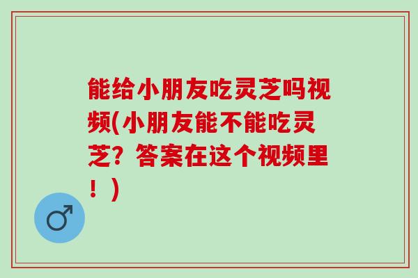 能给小朋友吃灵芝吗视频(小朋友能不能吃灵芝？答案在这个视频里！)