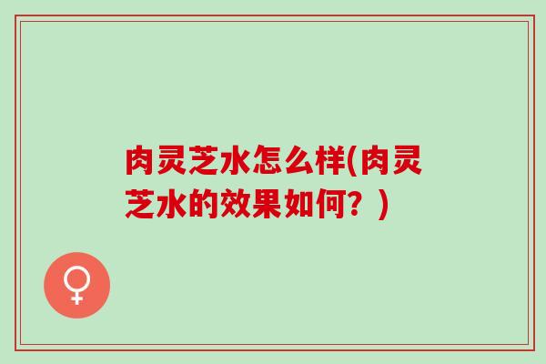 肉灵芝水怎么样(肉灵芝水的效果如何?) 肉灵芝水怎么样(肉灵芝水的效果如何?)