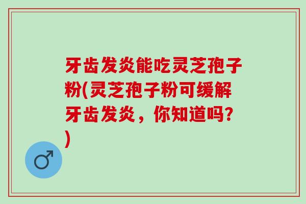 牙齿发炎能吃灵芝孢子粉(灵芝孢子粉可缓解牙齿发炎，你知道吗？)