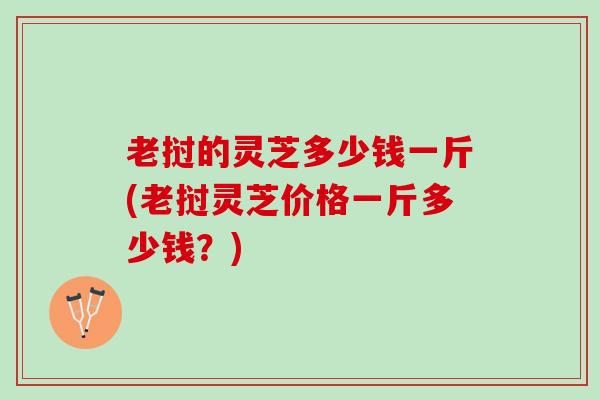 老挝的灵芝多少钱一斤(老挝灵芝价格一斤多少钱？)