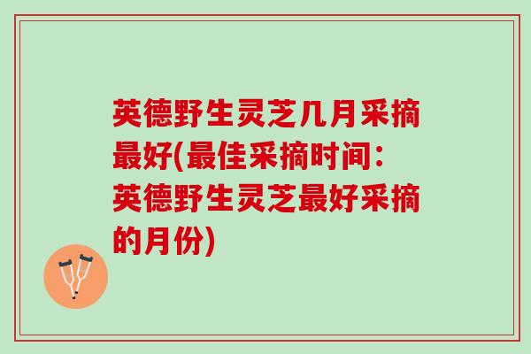 英德野生灵芝几月采摘最好(最佳采摘时间：英德野生灵芝最好采摘的月份)