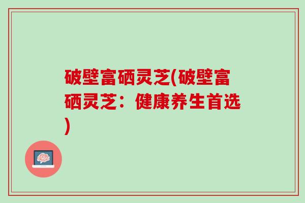 破壁富硒灵芝(破壁富硒灵芝：健康养生首选)