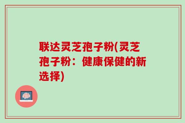 联达灵芝孢子粉(灵芝孢子粉:健康保健的新选择) 联达灵芝孢子粉(灵芝孢子粉:健康保健的新选择)