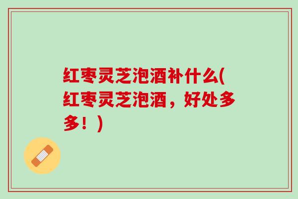 红枣灵芝泡酒补什么(红枣灵芝泡酒,好处多多!) 红枣灵芝泡酒补什么(红枣灵芝泡酒,好处多多!)