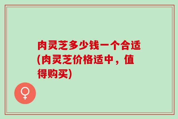 肉灵芝多少钱一个合适(肉灵芝价格适中，值得购买)