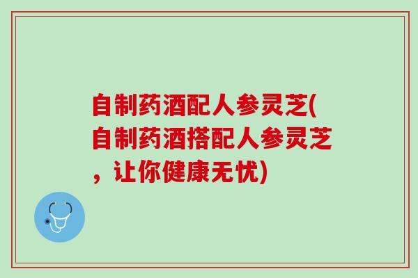 自制药酒配人参灵芝(自制药酒搭配人参灵芝，让你健康无忧)