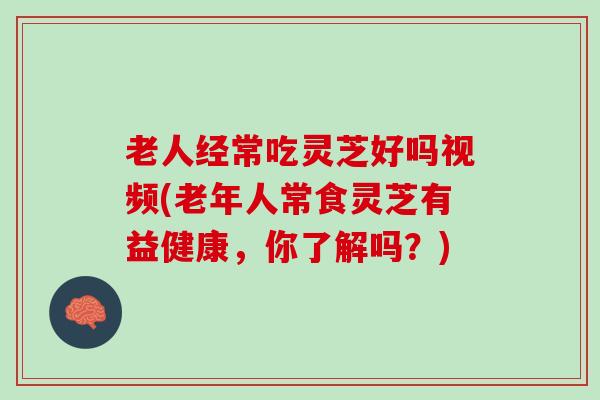老人经常吃灵芝好吗视频(老年人常食灵芝有益健康，你了解吗？)