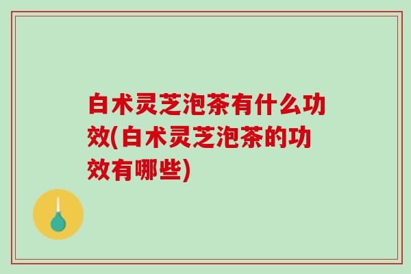 白术灵芝泡茶有什么功效(白术灵芝泡茶的功效有哪些)