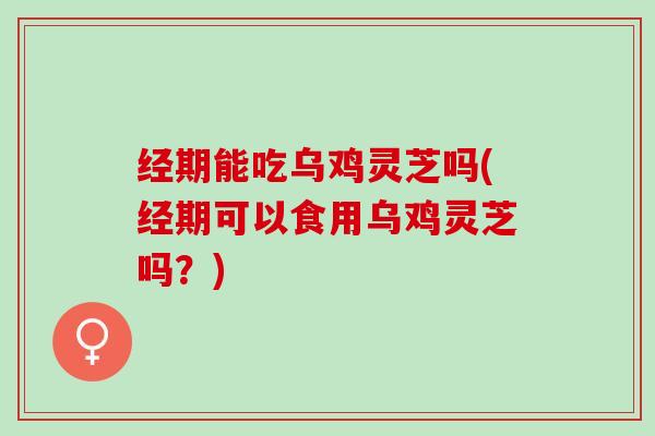 经期能吃乌鸡灵芝吗(经期可以食用乌鸡灵芝吗？)