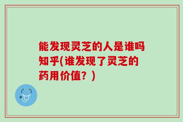 能发现灵芝的人是谁吗知乎(谁发现了灵芝的药用价值？)