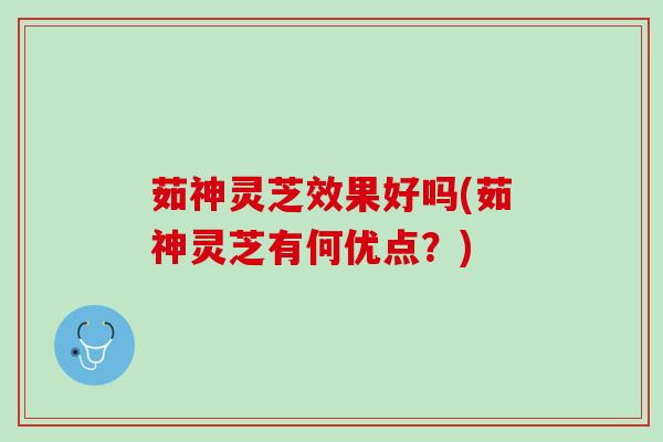 茹神灵芝效果好吗(茹神灵芝有何优点？)